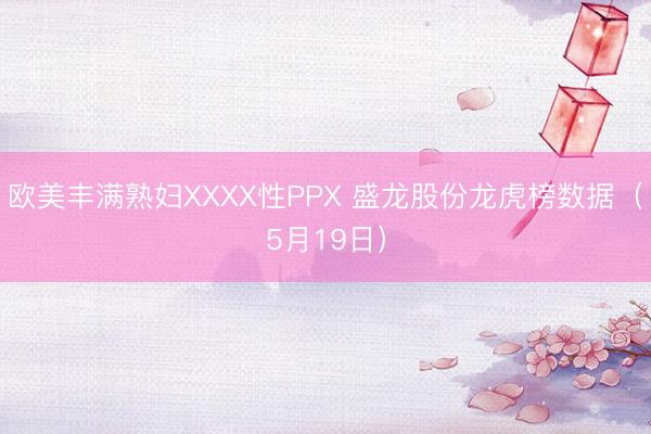 欧美丰满熟妇XXXX性PPX 盛龙股份龙虎榜数据（5月19日）