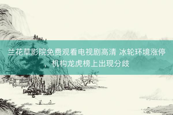 兰花草影院免费观看电视剧高清 冰轮环境涨停，机构龙虎榜上出现分歧