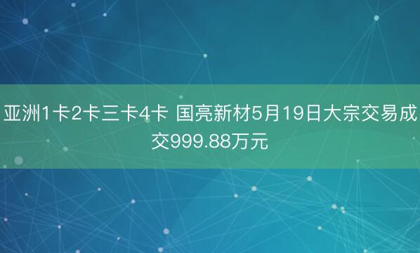 亚洲1卡2卡三卡4卡 国亮新材5月19日大宗交易成交999.88万元