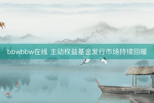 bbwbbw在线 主动权益基金发行市场持续回暖