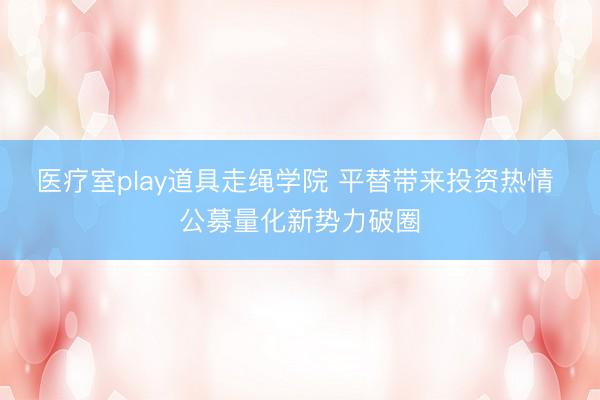 医疗室play道具走绳学院 平替带来投资热情 公募量化新势力破圈