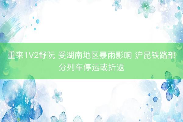重来1V2舒阮 受湖南地区暴雨影响 沪昆铁路部分列车停运或折返