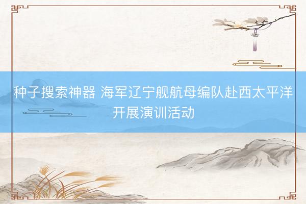 种子搜索神器 海军辽宁舰航母编队赴西太平洋开展演训活动