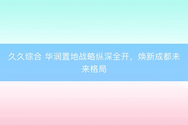 久久综合 华润置地战略纵深全开，焕新成都未来格局