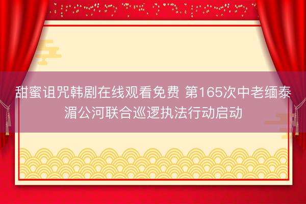 甜蜜诅咒韩剧在线观看免费 第165次中老缅泰湄公河联合巡逻执法行动启动