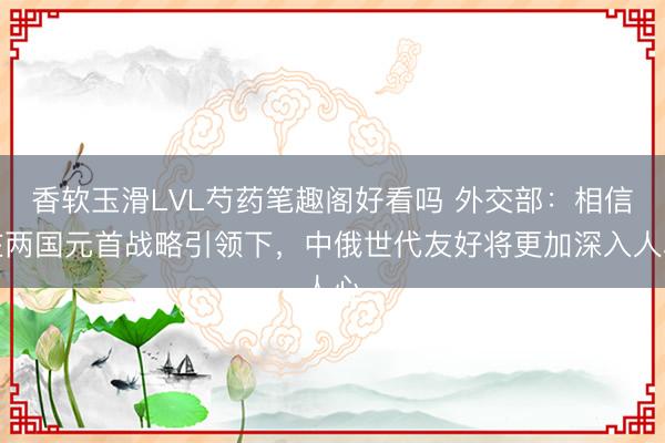 香软玉滑LVL芍药笔趣阁好看吗 外交部：相信在两国元首战略引领下，中俄世代友好将更加深入人心