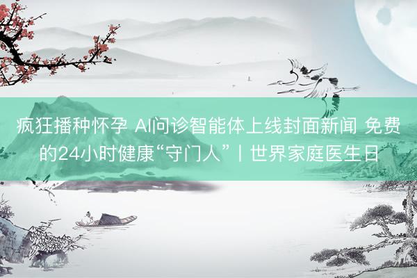 疯狂播种怀孕 AI问诊智能体上线封面新闻 免费的24小时健康“守门人”丨世界家庭医生日