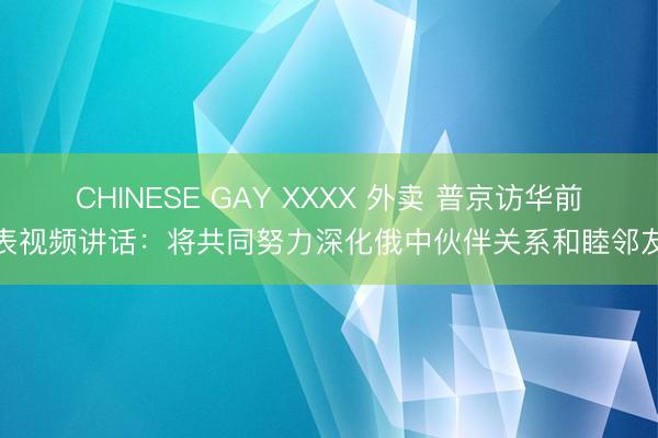 CHINESE GAY XXXX 外卖 普京访华前发表视频讲话：将共同努力深化俄中伙伴关系和睦邻友好