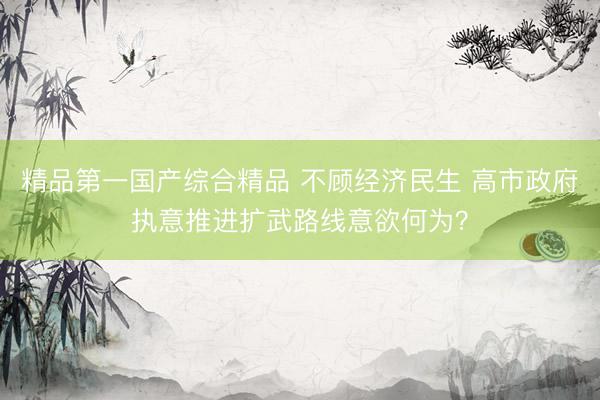 精品第一国产综合精品 不顾经济民生 高市政府执意推进扩武路线意欲何为？