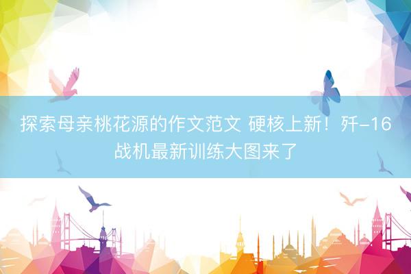 探索母亲桃花源的作文范文 硬核上新！歼-16战机最新训练大图来了