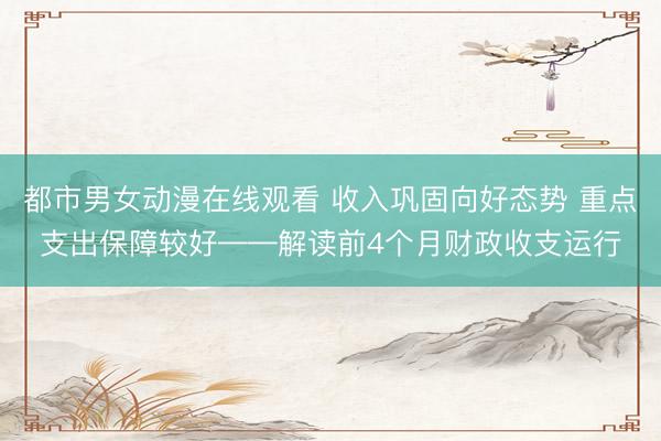 都市男女动漫在线观看 收入巩固向好态势 重点支出保障较好——解读前4个月财政收支运行
