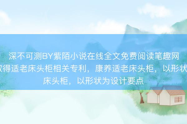 深不可测BY紫陌小说在线全文免费阅读笔趣网 金牌厨柜取得适老床头柜相关专利，康养适老床头柜，以形状为设计要点