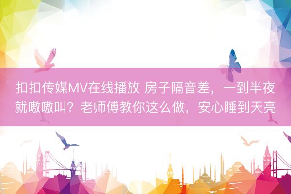 扣扣传媒MV在线播放 房子隔音差，一到半夜就嗷嗷叫？老师傅教你这么做，安心睡到天亮