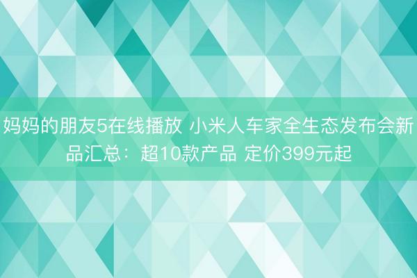 妈妈的朋友5在线播放 小米人车家全生态发布会新品汇总：超10款产品 定价399元起