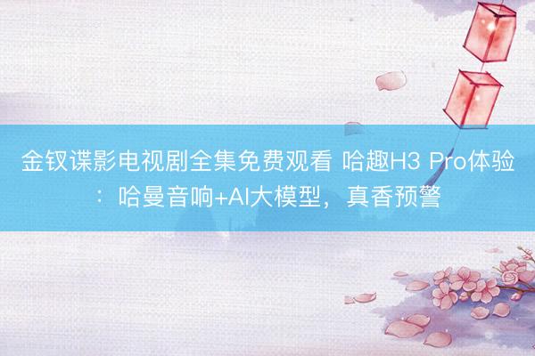 金钗谍影电视剧全集免费观看 哈趣H3 Pro体验：哈曼音响+AI大模型，真香预警