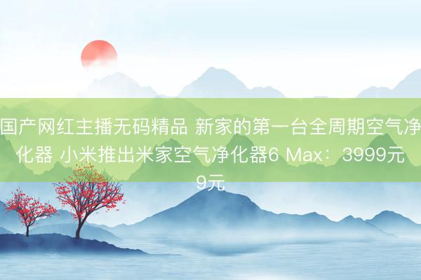 国产网红主播无码精品 新家的第一台全周期空气净化器 小米推出米家空气净化器6 Max:3999元