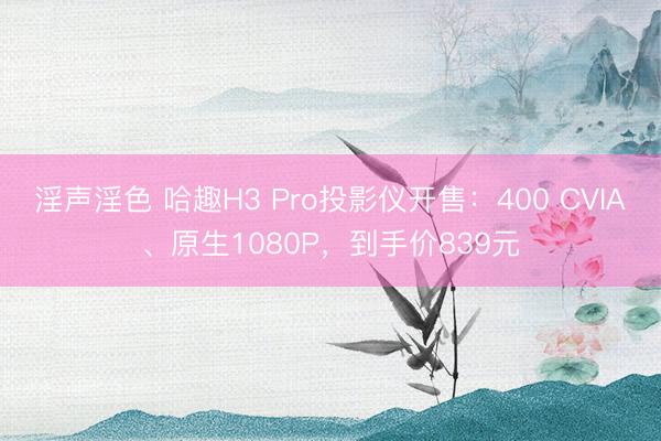淫声淫色 哈趣H3 Pro投影仪开售：400 CVIA、原生1080P，到手价839元