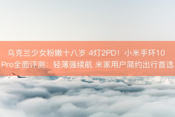 乌克兰少女粉嫩十八岁 4灯2PD！小米手环10 Pro全面评测：轻薄强续航 米家用户简约出行首选
