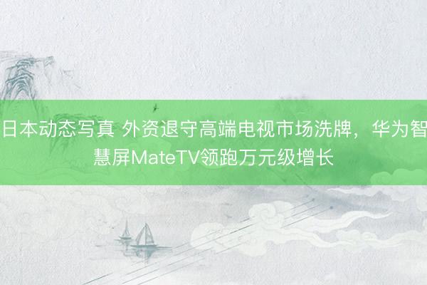 日本动态写真 外资退守高端电视市场洗牌,华为智慧屏MateTV领跑万元级增长