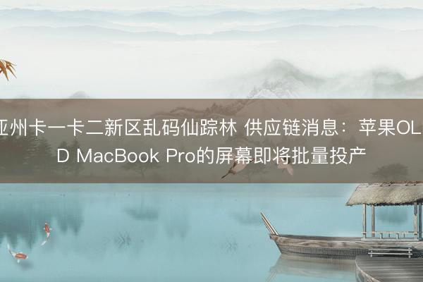 亚州卡一卡二新区乱码仙踪林 供应链消息：苹果OLED MacBook Pro的屏幕即将批量投产