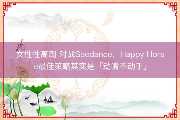女性性高潮 对战Seedance，Happy Horse最佳策略其实是「动嘴不动手」