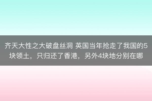 齐天大性之大破盘丝洞 英国当年抢走了我国的5块领土,只归还了香港,另外4块地分别在哪