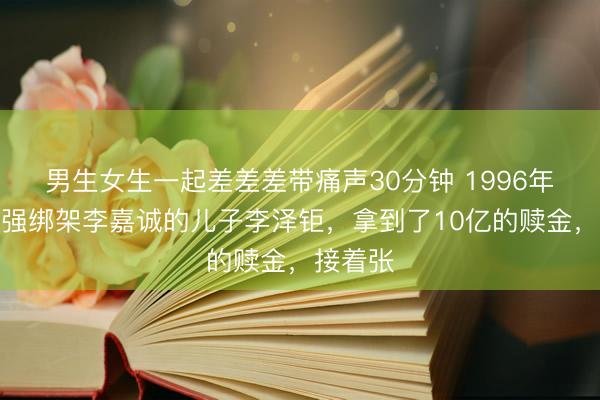 男生女生一起差差差带痛声30分钟 1996年,张子强绑架李嘉诚的儿子李泽钜,拿到了10亿的赎金,接着张
