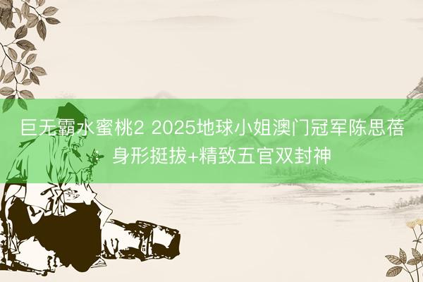 巨无霸水蜜桃2 2025地球小姐澳门冠军陈思蓓:身形挺拔+精致五官双封神