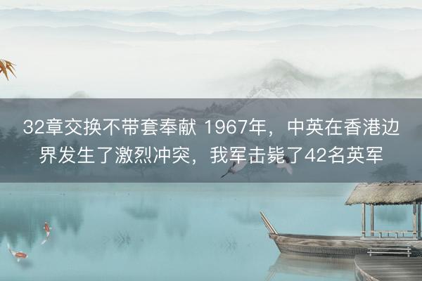 32章交换不带套奉献 1967年,中英在香港边界发生了激烈冲突,我军击毙了42名英军