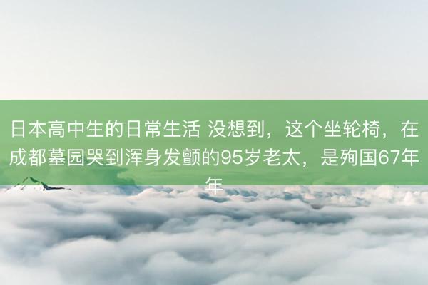 日本高中生的日常生活 没想到，这个坐轮椅，在成都墓园哭到浑身发颤的95岁老太，是殉国67年