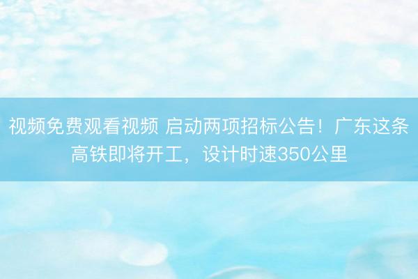 视频免费观看视频 启动两项招标公告!广东这条高铁即将开工,设计时速350公里
