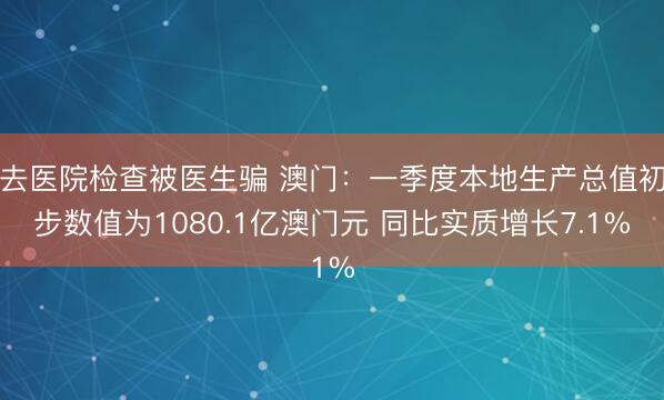去医院检查被医生骗 澳门：一季度本地生产总值初步数值为1080.1亿澳门元 同比实质增长7.1%