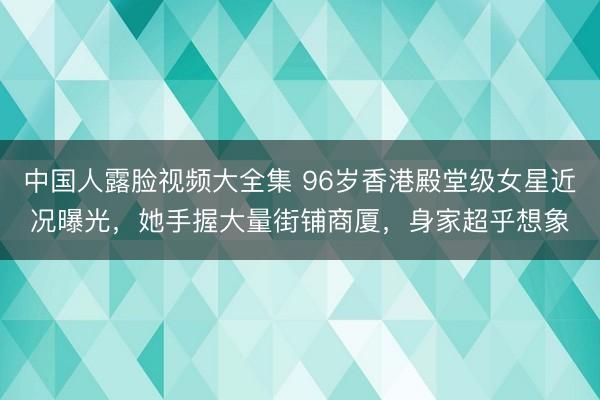 中国人露脸视频大全集 96岁香港殿堂级女星近况曝光，她手握大量街铺商厦，身家超乎想象