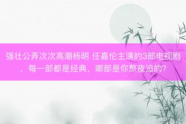 强壮公弄次次高潮杨明 任嘉伦主演的3部电视剧,每一部都是经典,哪部是你熬夜追的?