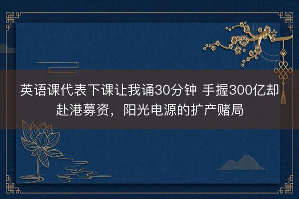 英语课代表下课让我诵30分钟 手握300亿却赴港募资,阳光电源的扩产赌局