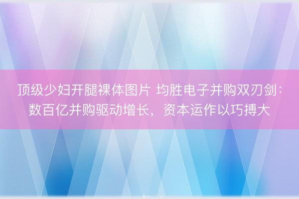 顶级少妇开腿裸体图片 均胜电子并购双刃剑:数百亿并购驱动增长,资本运作以巧搏大