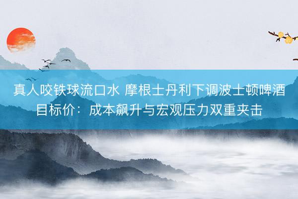真人咬铁球流口水 摩根士丹利下调波士顿啤酒目标价:成本飙升与宏观压力双重夹击