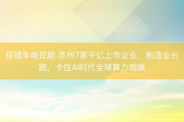 搭错车电视剧 苏州7家千亿上市企业,制造业长跑,卡住AI时代全球算力咽喉