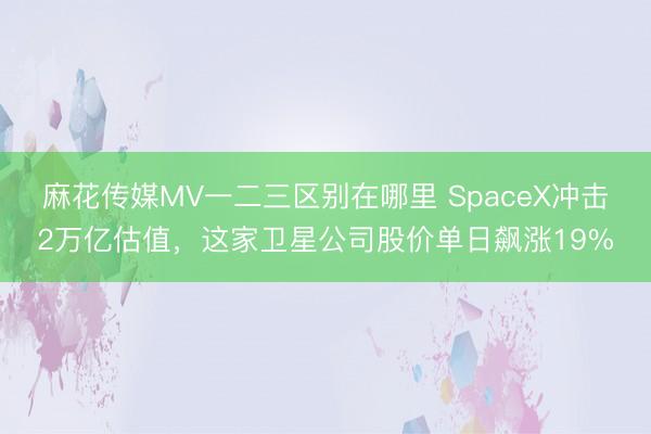麻花传媒MV一二三区别在哪里 SpaceX冲击2万亿估值,这家卫星公司股价单日飙涨19%