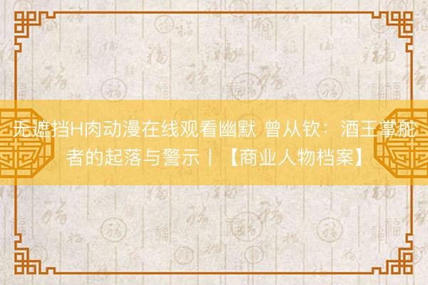 无遮挡H肉动漫在线观看幽默 曾从钦:酒王掌舵者的起落与警示丨【商业人物档案】