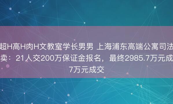 超H高H肉H文教室学长男男 上海浦东高端公寓司法拍卖：21人交200万保证金报名，最终2985.7万元成交