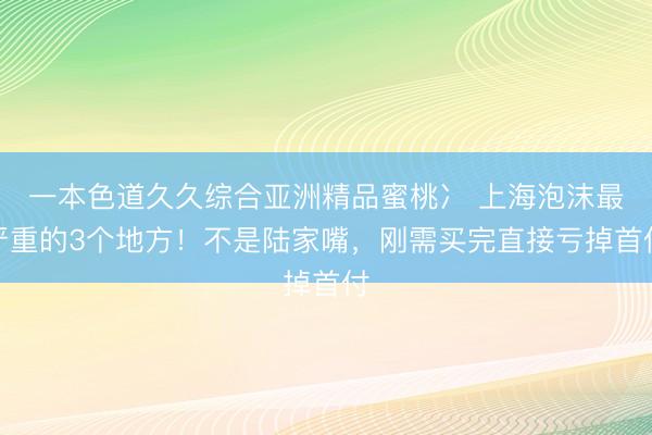 一本色道久久综合亚洲精品蜜桃冫 上海泡沫最严重的3个地方！不是陆家嘴，刚需买完直接亏掉首付