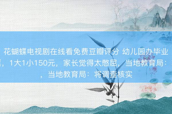 花蝴蝶电视剧在线看免费豆瓣评分 幼儿园办毕业典礼卖门票，1大1小150元，家长觉得太憋屈，当地教育局：将调查核实