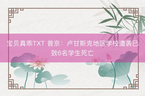 宝贝真乖TXT 普京：卢甘斯克地区学校遭袭已致6名学生死亡