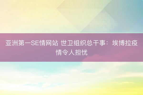亚洲第一SE情网站 世卫组织总干事：埃博拉疫情令人担忧