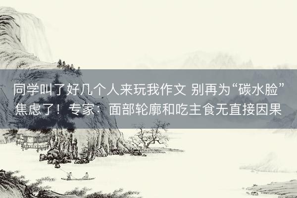同学叫了好几个人来玩我作文 别再为“碳水脸”焦虑了！专家：面部轮廓和吃主食无直接因果