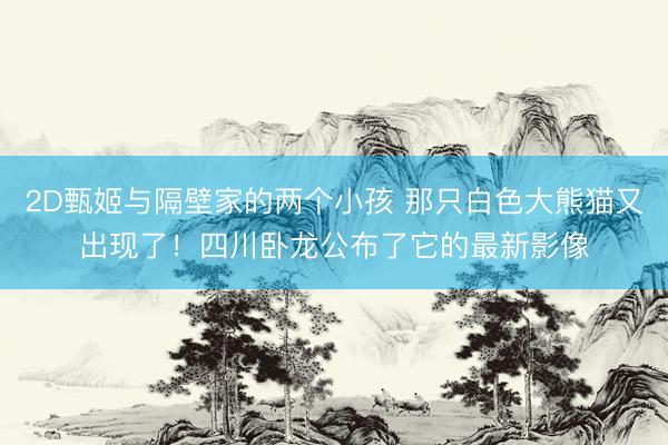 2D甄姬与隔壁家的两个小孩 那只白色大熊猫又出现了！四川卧龙公布了它的最新影像