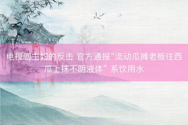 电视剧主妇的反击 官方通报“流动瓜摊老板往西瓜上抹不明液体” 系饮用水
