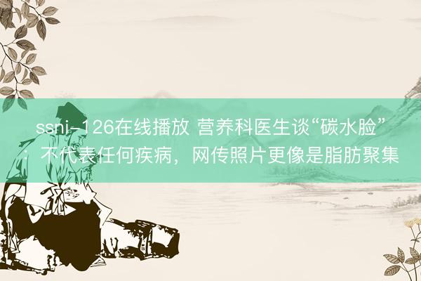 ssni-126在线播放 营养科医生谈“碳水脸”：不代表任何疾病，网传照片更像是脂肪聚集