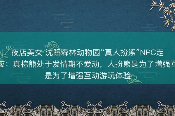 夜店美女 沈阳森林动物园“真人扮熊”NPC走红，官方回应：真棕熊处于发情期不爱动，人扮熊是为了增强互动游玩体验
